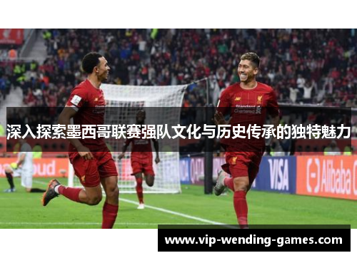 深入探索墨西哥联赛强队文化与历史传承的独特魅力