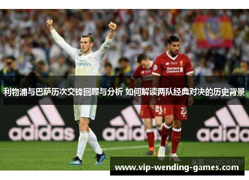 利物浦与巴萨历次交锋回顾与分析 如何解读两队经典对决的历史背景