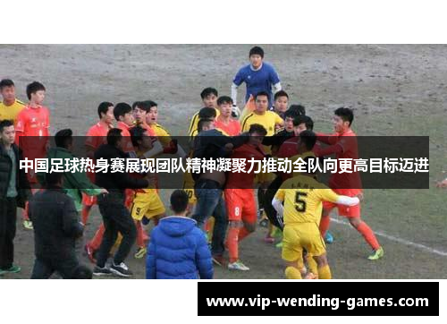 中国足球热身赛展现团队精神凝聚力推动全队向更高目标迈进
