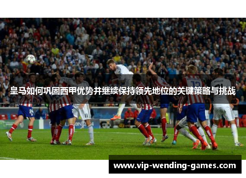 皇马如何巩固西甲优势并继续保持领先地位的关键策略与挑战