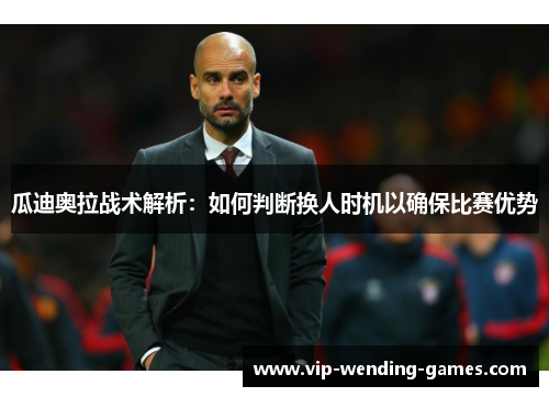 瓜迪奥拉战术解析：如何判断换人时机以确保比赛优势