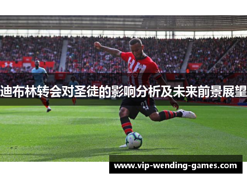 迪布林转会对圣徒的影响分析及未来前景展望