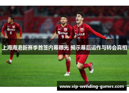 上海海港新赛季首签内幕曝光 揭示幕后运作与转会真相