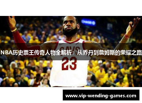 NBA历史票王传奇人物全解析：从乔丹到詹姆斯的荣耀之路
