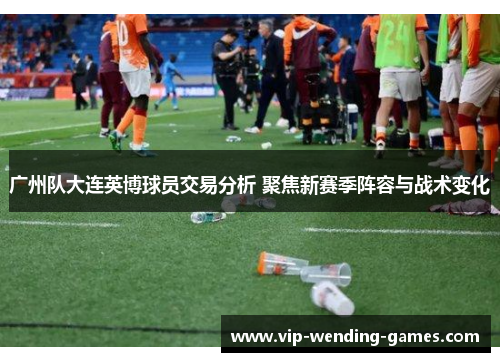 广州队大连英博球员交易分析 聚焦新赛季阵容与战术变化