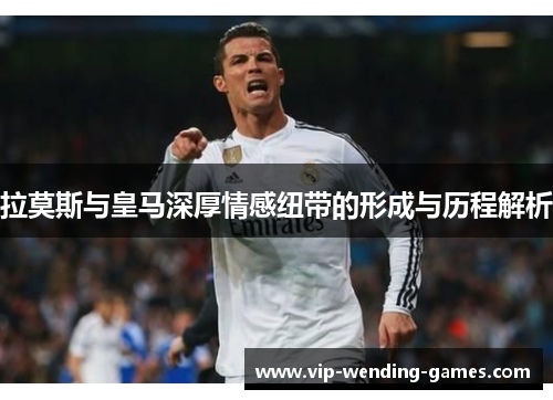 拉莫斯与皇马深厚情感纽带的形成与历程解析