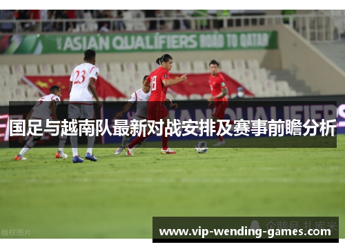 国足与越南队最新对战安排及赛事前瞻分析