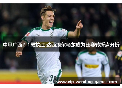 中甲广西2-1黑龙江 达西埃尔乌龙成为比赛转折点分析