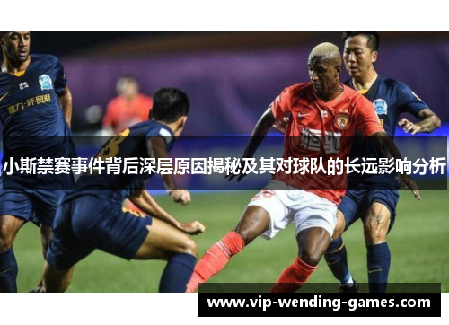 小斯禁赛事件背后深层原因揭秘及其对球队的长远影响分析