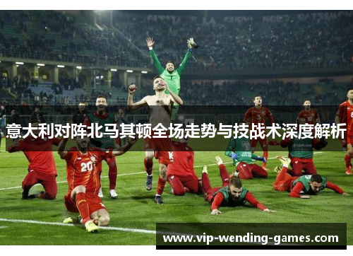 意大利对阵北马其顿全场走势与技战术深度解析