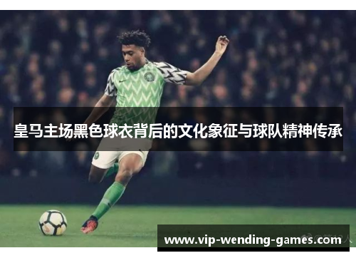 皇马主场黑色球衣背后的文化象征与球队精神传承