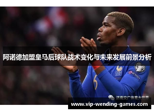 阿诺德加盟皇马后球队战术变化与未来发展前景分析