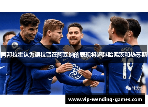 阿邦拉霍认为德拉普在阿森纳的表现将超越哈弗茨和热苏斯