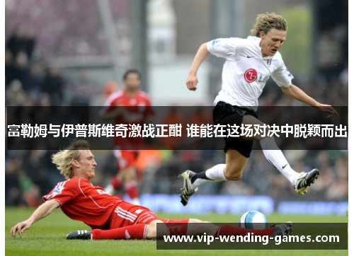 富勒姆与伊普斯维奇激战正酣 谁能在这场对决中脱颖而出 富勒姆与伊普斯维奇激战正酣 谁能在这场对决中脱颖而出