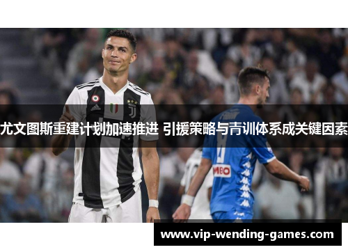 尤文图斯重建计划加速推进 引援策略与青训体系成关键因素 尤文图斯重建计划加速推进 引援策略与青训体系成关键因素