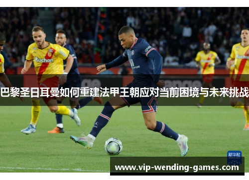 巴黎圣日耳曼如何重建法甲王朝应对当前困境与未来挑战 巴黎圣日耳曼如何重建法甲王朝应对当前困境与未来挑战