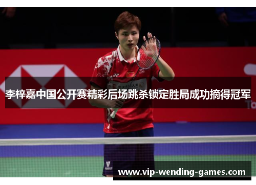 李梓嘉中国公开赛精彩后场跳杀锁定胜局成功摘得冠军 李梓嘉中国公开赛精彩后场跳杀锁定胜局成功摘得冠军
