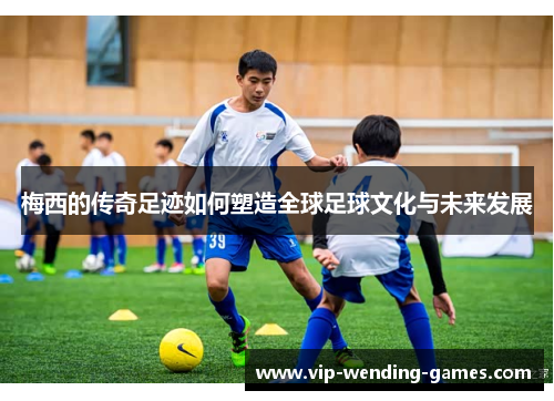 梅西的传奇足迹如何塑造全球足球文化与未来发展
