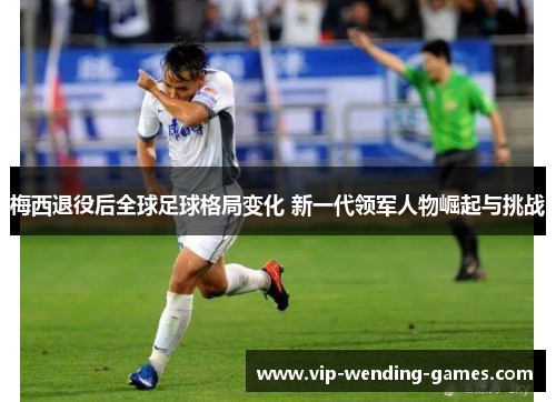 梅西退役后全球足球格局变化 新一代领军人物崛起与挑战