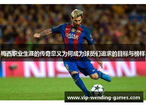 梅西职业生涯的传奇意义为何成为球员们追求的目标与榜样