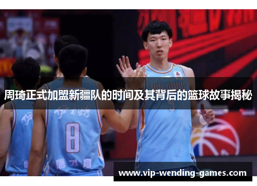 周琦正式加盟新疆队的时间及其背后的篮球故事揭秘 周琦正式加盟新疆队的时间及其背后的篮球故事揭秘