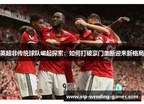 英超非传统球队崛起探索：如何打破豪门垄断迎来新格局