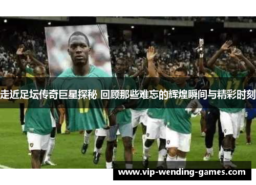 走近足坛传奇巨星探秘 回顾那些难忘的辉煌瞬间与精彩时刻 走近足坛传奇巨星探秘 回顾那些难忘的辉煌瞬间与精彩时刻