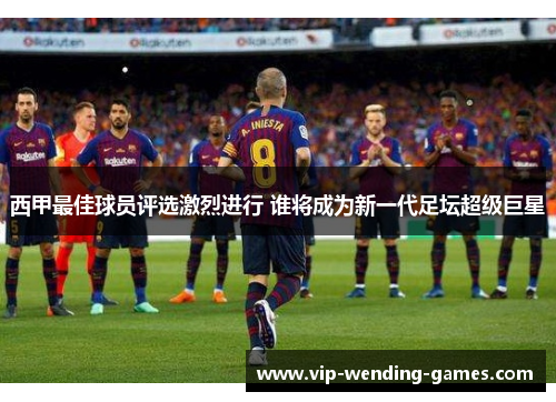 西甲最佳球员评选激烈进行 谁将成为新一代足坛超级巨星