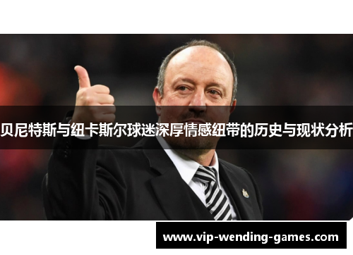 贝尼特斯与纽卡斯尔球迷深厚情感纽带的历史与现状分析 贝尼特斯与纽卡斯尔球迷深厚情感纽带的历史与现状分析
