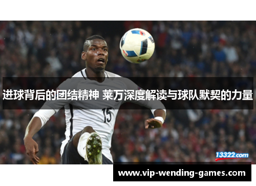 进球背后的团结精神 莱万深度解读与球队默契的力量