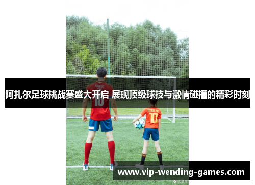 阿扎尔足球挑战赛盛大开启 展现顶级球技与激情碰撞的精彩时刻