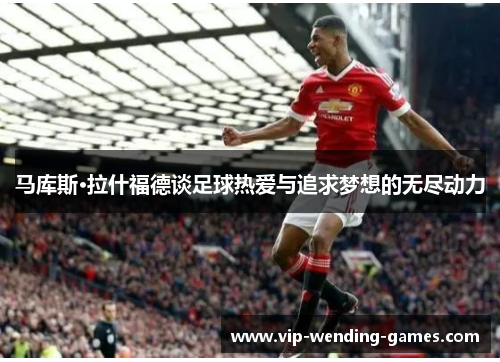 马库斯·拉什福德谈足球热爱与追求梦想的无尽动力 马库斯·拉什福德谈足球热爱与追求梦想的无尽动力