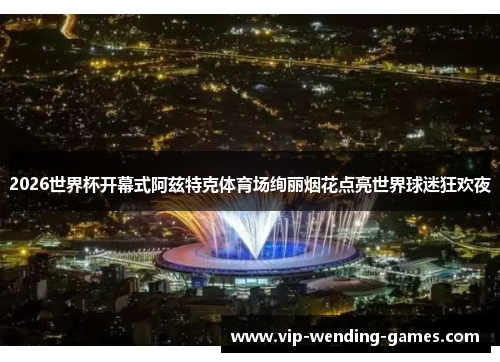 2026世界杯开幕式阿兹特克体育场绚丽烟花点亮世界球迷狂欢夜