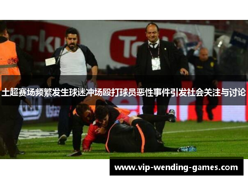 土超赛场频繁发生球迷冲场殴打球员恶性事件引发社会关注与讨论