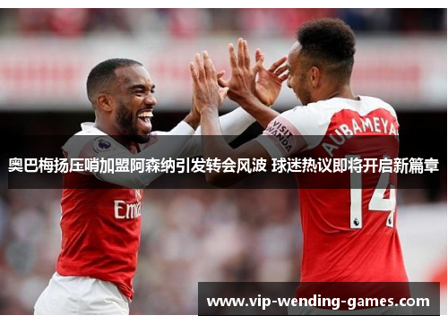 奥巴梅扬压哨加盟阿森纳引发转会风波 球迷热议即将开启新篇章 奥巴梅扬压哨加盟阿森纳引发转会风波 球迷热议即将开启新篇章