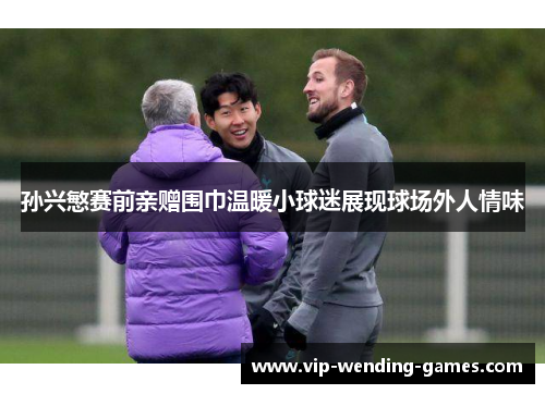 孙兴慜赛前亲赠围巾温暖小球迷展现球场外人情味